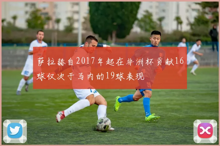 萨拉赫自2017年起在非洲杯贡献16球仅次于马内的19球表现