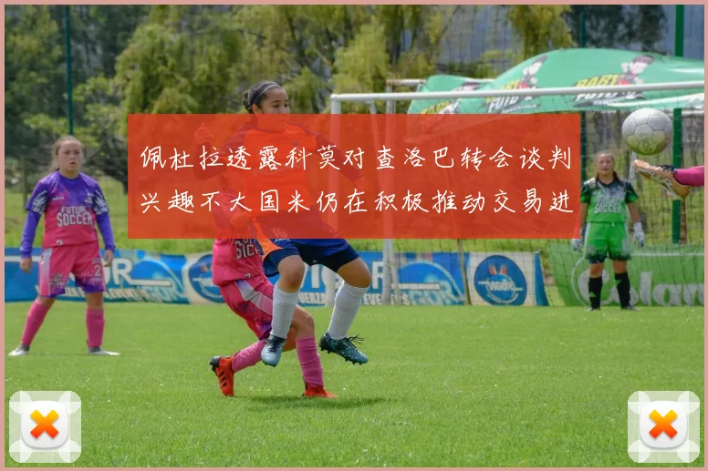 佩杜拉透露科莫对查洛巴转会谈判兴趣不大国米仍在积极推动交易进程