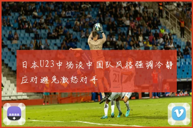 日本U23中场谈中国队风格强调冷静应对避免激怒对手