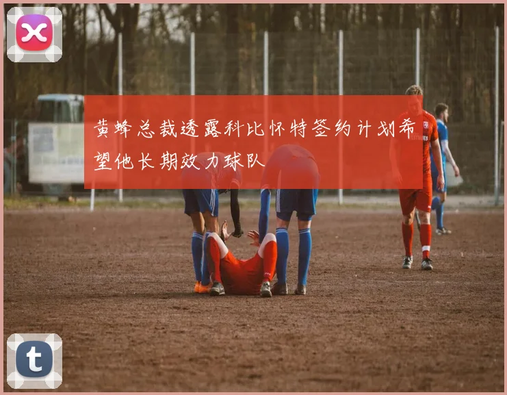 黄蜂总裁透露科比怀特签约计划希望他长期效力球队