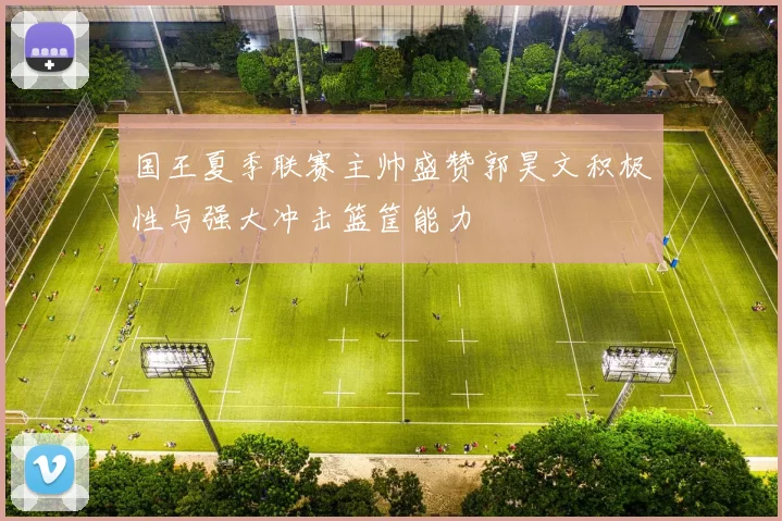 国王夏季联赛主帅盛赞郭昊文积极性与强大冲击篮筐能力