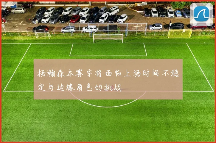 杨瀚森本赛季将面临上场时间不稳定与边缘角色的挑战