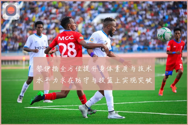 黎伊扬全方位提升身体素质与技术水平力求在防守与投篮上实现突破