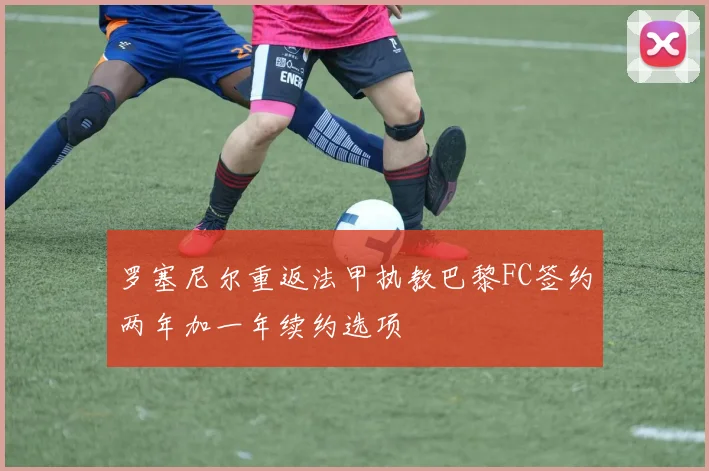 罗塞尼尔重返法甲执教巴黎FC签约两年加一年续约选项