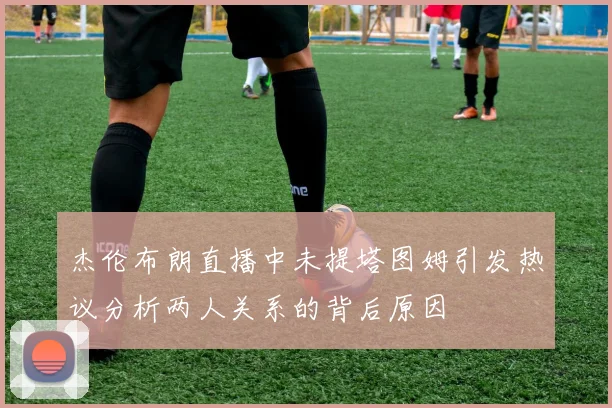 杰伦布朗直播中未提塔图姆引发热议分析两人关系的背后原因