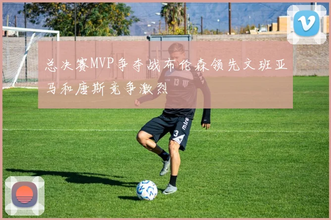 总决赛MVP争夺战布伦森领先文班亚马和唐斯竞争激烈