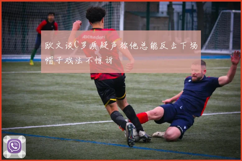欧文谈C罗质疑声称他总能反击下场帽子戏法不惊讶