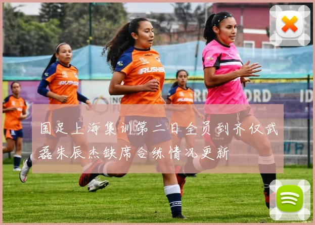 国足上海集训第二日全员到齐仅武磊朱辰杰缺席合练情况更新