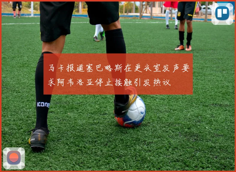 马卡报道塞巴略斯在更衣室发声要求阿韦洛亚停止接触引发热议