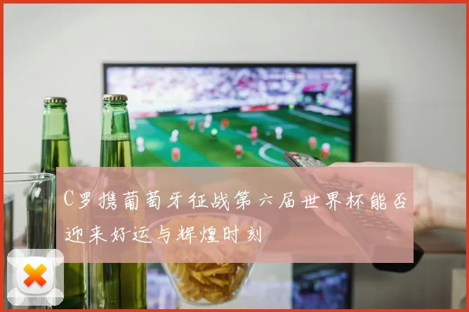 C罗携葡萄牙征战第六届世界杯能否迎来好运与辉煌时刻