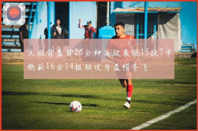 文班背靠背26分钟高效表现15投7中斩获16分14板助攻与盖帽齐飞